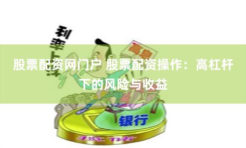 股票配资网门户 股票配资操作：高杠杆下的风险与收益